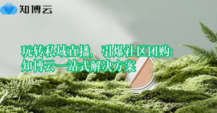 玩转私域直播，引爆社区团购：知博云一站式解决方案